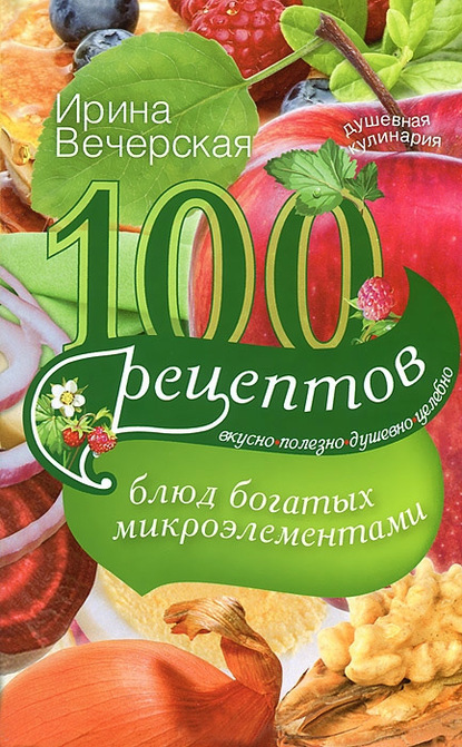 100 рецептов блюд, богатых микроэлементами. Вкусно, полезно, душевно, целебно - Ирина Вечерская