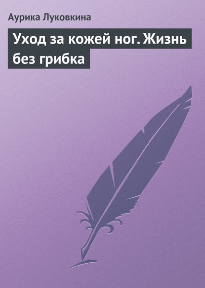 Уход за кожей ног. Жизнь без грибка - Аурика Луковкина