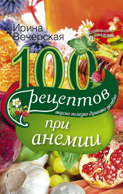 100 рецептов при анемии. Вкусно, полезно, душевно, целебно - Ирина Вечерская