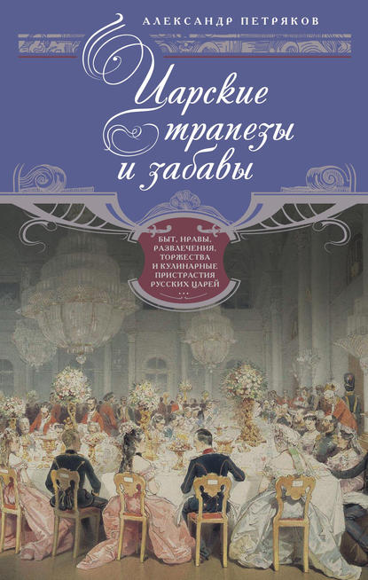 Царские трапезы и забавы. Быт, нравы, развлечения, торжества и кулинарные пристрастия русских царей - Александр Петряков