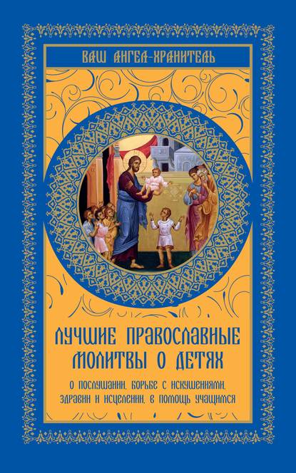 Лучшие православные молитвы о детях. О послушании, борьбе с искушениями, здравии и исцелении, в помощь учащимся - Группа авторов