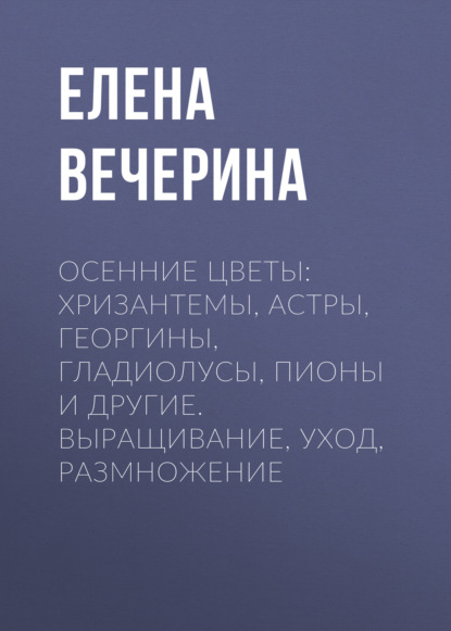 Осенние цветы: хризантемы, астры, георгины, гладиолусы, пионы и другие. Выращивание, уход, размножение - Елена Вечерина