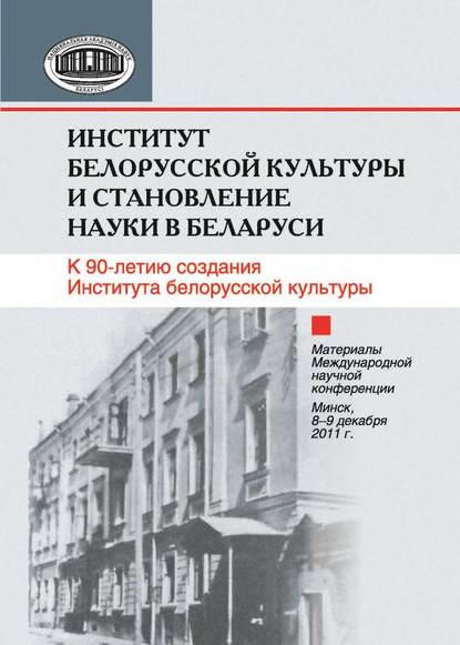 Институт белорусской культуры и становление науки в Беларуси. К 90-летию создания Института белорусской культуры. Материалы Международной научной конференции. Минск, 8–9 декабря 2011 г. - Сборник статей