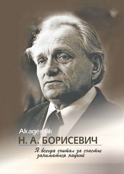 Академик Н. А. Борисевич. Я всегда считал за счастье заниматься наукой - Группа авторов