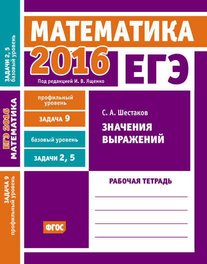 ЕГЭ 2016. Математика. Значения выражений. Задача 9 (профильный уровень). Задачи 2 и 5 (базовый уровень). Рабочая тетрадь - С. А. Шестаков