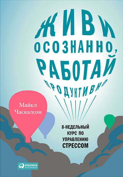 Живи осознанно, работай продуктивно. 8-недельный курс по управлению стрессом - Майкл Часкалсон