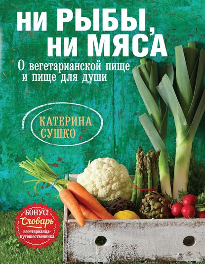 Ни рыбы, ни мяса. О вегетарианской пище и пище для души - Катерина Сушко