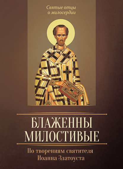 Блаженны милостивые. По творениям святителя Иоанна Златоуста - Группа авторов