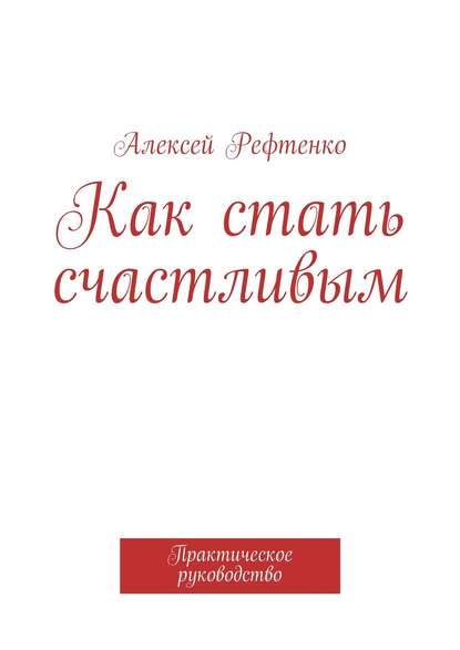 Как стать счастливым. Практическое руководство - Алексей Рефтенко