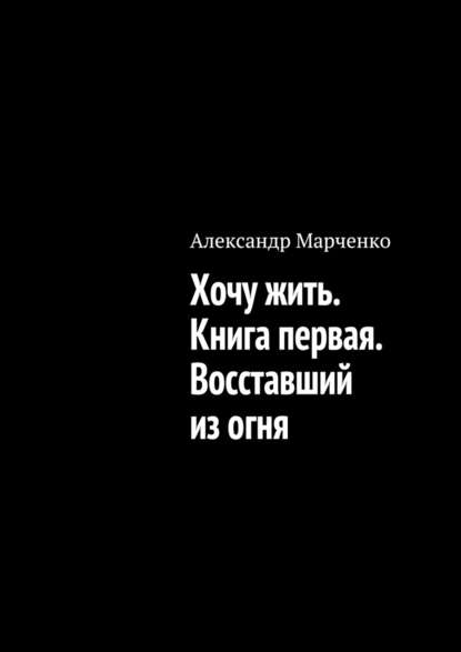 Хочу жить. Книга первая. Восставший из огня - Александр Марченко