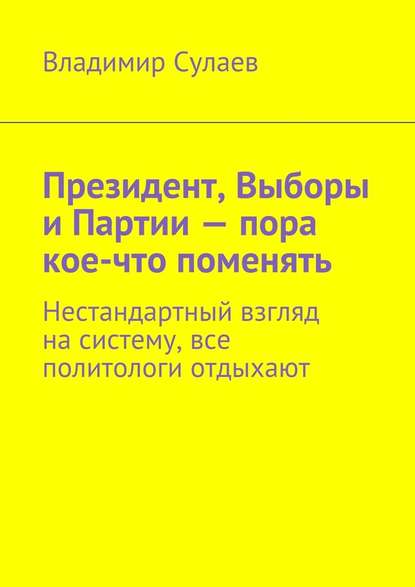 Президент, Выборы и Партии – пора кое-что поменять. Нестандартный взгляд на систему, все политологи отдыхают - Владимир Валерьевич Сулаев