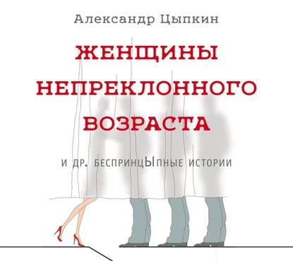 Женщины непреклонного возраста и др. беспринцЫпные истории - Александр Цыпкин