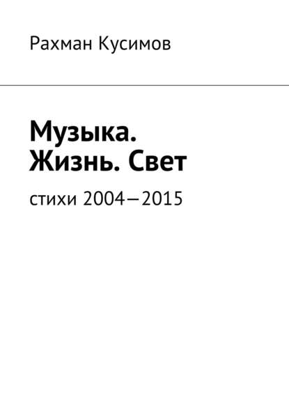 Музыка. Жизнь. Свет. Стихи 2004—2015 - Рахман Кусимов