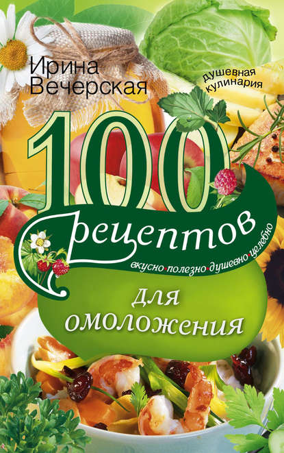 100 рецептов для омоложения. Вкусно, полезно, душевно, целебно - Ирина Вечерская