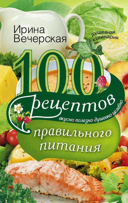 100 рецептов правильного питания. Вкусно, полезно, душевно, целебно - Ирина Вечерская