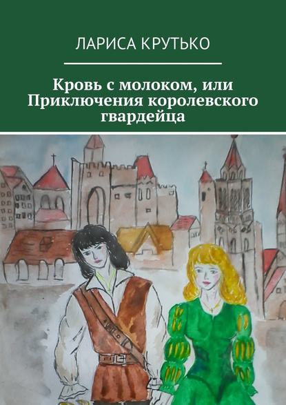 Кровь с молоком, или Приключения королевского гвардейца - Лариса Юрьевна Крутько