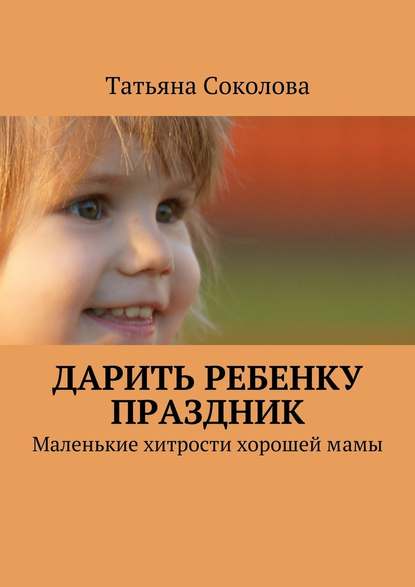 Дарить ребенку праздник. Маленькие хитрости хорошей мамы - Татьяна Соколова