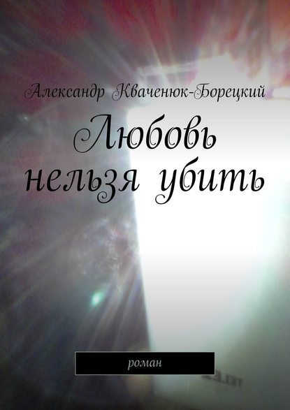 Любовь нельзя убить. роман - Александр Кваченюк-Борецкий