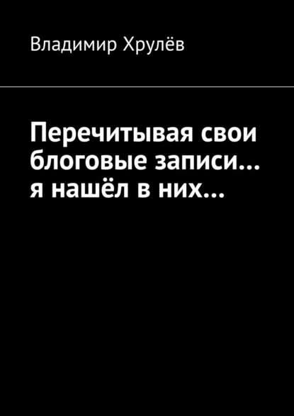 Перечитывая свои блоговые записи… я нашёл в них… — Владимир Хрулёв