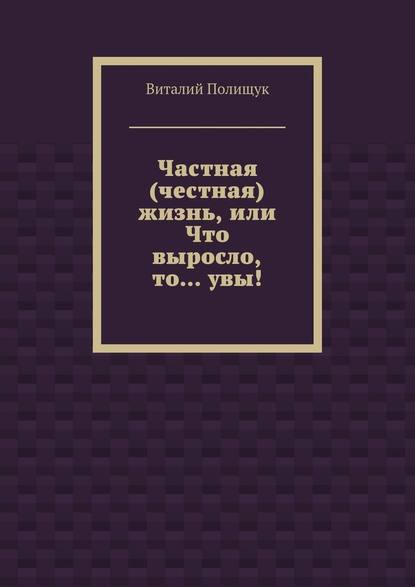 Частная (честная) жизнь, или Что выросло, то… увы! - Виталий Полищук