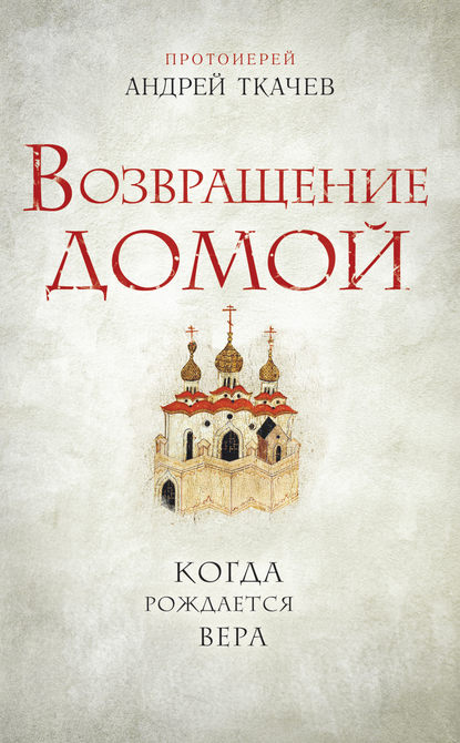 Возвращение домой. Когда рождается вера - протоиерей Андрей Ткачев