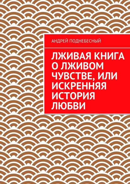 Лживая книга о лживом чувстве, или Искренняя история любви — Андрей Поднебесный