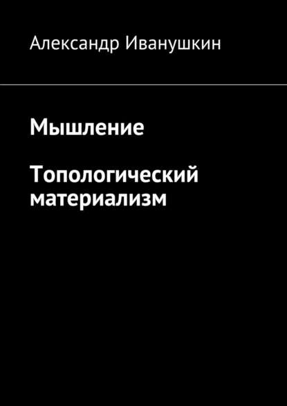 Мышление. Топологический материализм - Александр Иванушкин