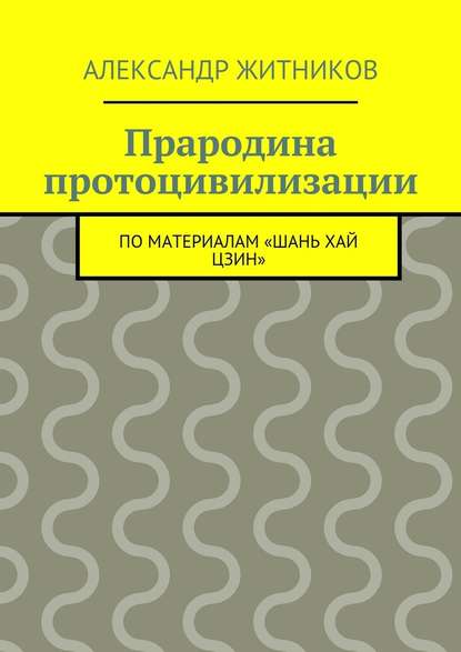 Прародина протоцивилизации. по материалам «Шань хай цзин» — Александр Михайлович Житников