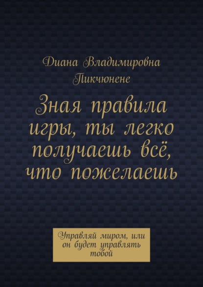 Зная правила игры, ты легко получаешь всё, что пожелаешь. Управляй миром, или он будет управлять тобой - Диана Владимировна Пикчюнене