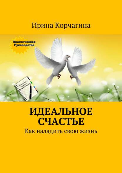 Идеальное счастье. Практическое руководство, как наладить свою жизнь: рецепты, советы и упражнения. — Ирина Корчагина