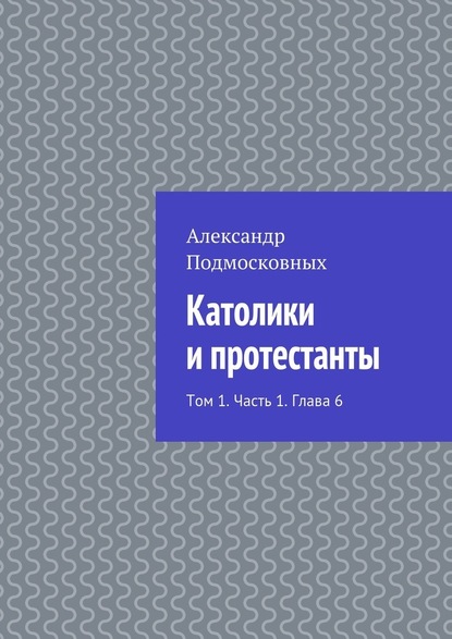 Католики и протестанты. Том 1. Часть 1. Глава 6 - Александр Подмосковных