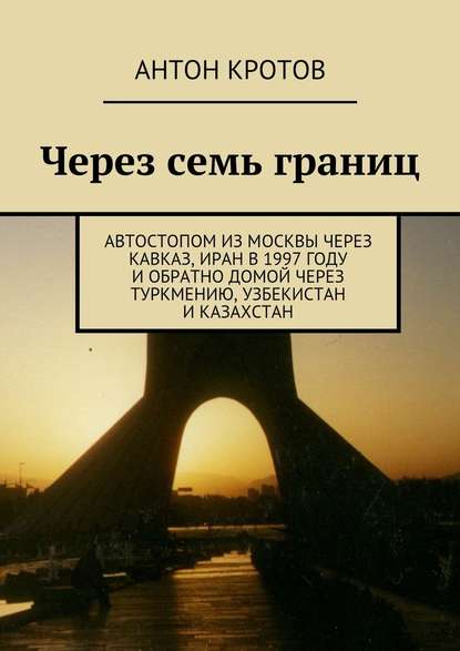 Через семь границ. Автостопом из Москвы через Кавказ, Иран в 1997 году и обратно домой через Туркмению, Узбекистан и Казахстан — Антон Кротов