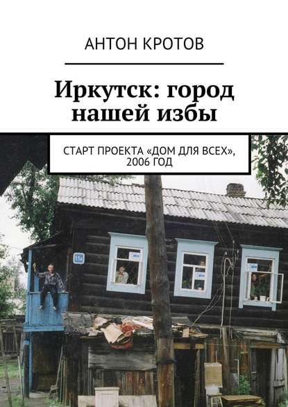 Иркутск: город нашей избы. Старт проекта «Дом для всех», 2006 год - Антон Кротов