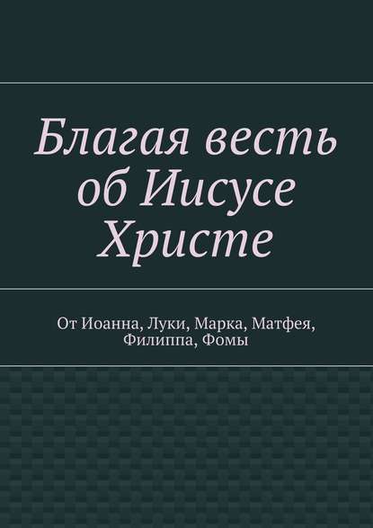 Благая весть об Иисусе Христе. От Иоанна, Луки, Марка, Матфея, Филиппа, Фомы — Группа авторов