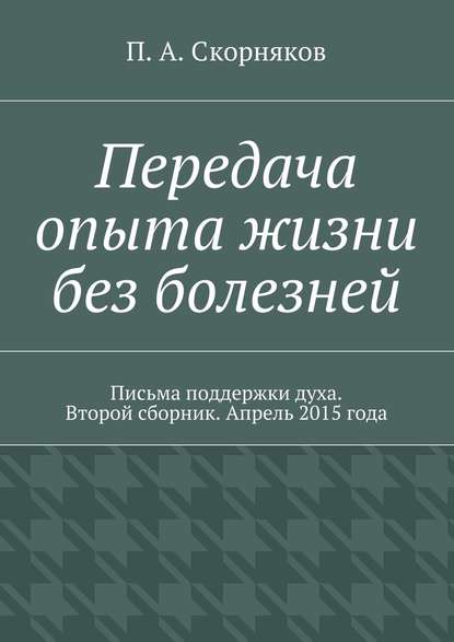 Передача опыта жизни без болезней. Письма поддержки духа. Второй сборник. Апрель 2015 года - П. А. Скорняков