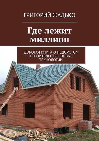 Где лежит миллион. Дорогая книга о недорогом строительстве. Новые технологии. — Григорий Жадько