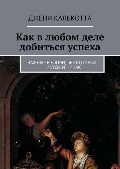 Как в любом деле добиться успеха. Важные мелочи, без которых никуда и никак - Джени Калькотта