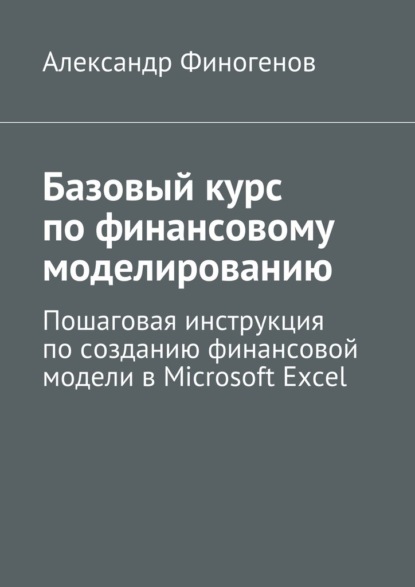 Базовый курс по финансовому моделированию. Пошаговая инструкция по созданию финансовой модели в Microsoft Excel — Александр Владимирович Финогенов