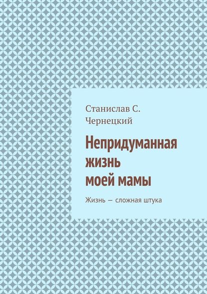 Непридуманная жизнь моей мамы. Жизнь – сложная штука — Станислав Степанович Чернецкий