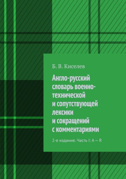 Англо-русский словарь военно-технической и сопутствующей лексики и сокращений с комментариями. 2-е издание. Часть I: A – R - Б. В. Киселев