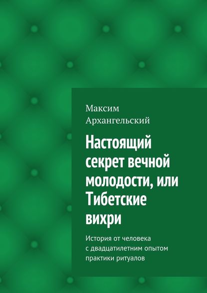 Настоящий секрет вечной молодости, или Тибетские вихри. История от человека с двадцатилетним опытом практики ритуалов - Максим Михайлович Архангельский