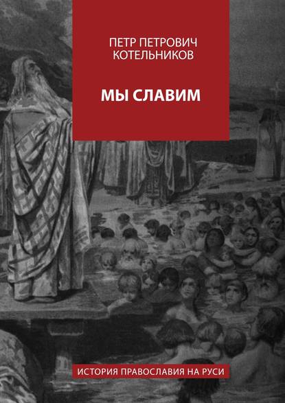 Мы славим. История православия на Руси - Петр Петрович Котельников