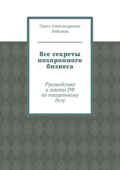 Все секреты похоронного бизнеса. Руководство и законы РФ по похоронному делу - Ольга Александровна Лебедева