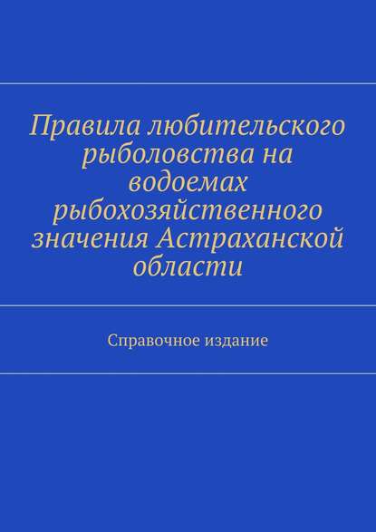 Правила любительского рыболовства на водоемах рыбохозяйственного значения Астраханской области. Справочное издание - Коллектив авторов