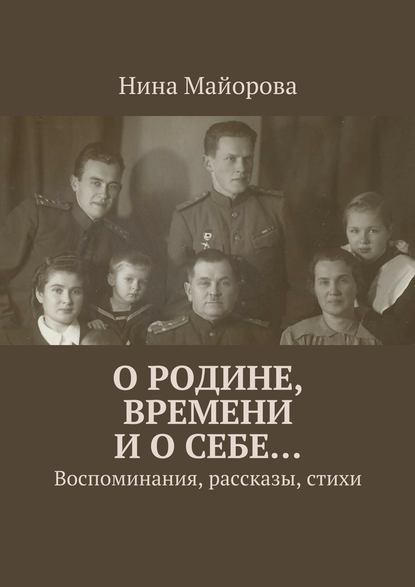 О Родине, времени и о себе… Воспоминания, рассказы, стихи — Нина Майорова