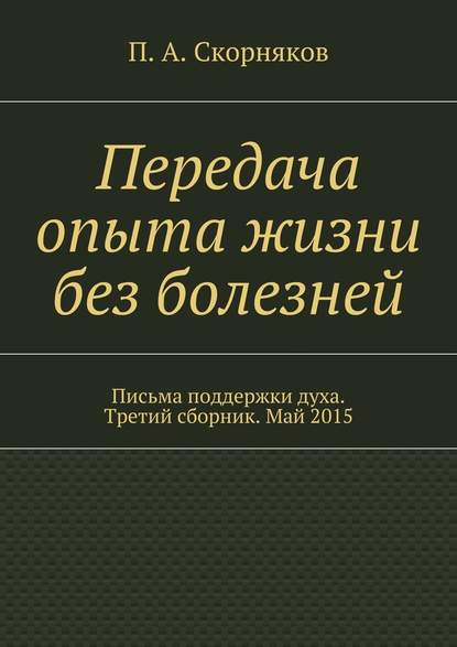 Передача опыта жизни без болезней. Письма поддержки духа. Третий сборник. Май 2015 - П. А. Скорняков