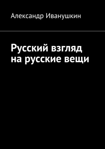 Русский взгляд на русские вещи — Александр Иванушкин