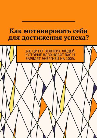 Как мотивировать себя для достижения успеха? 260 цитат великих людей, которые вдохновят вас и зарядят энергией на 100% - Коллектив авторов