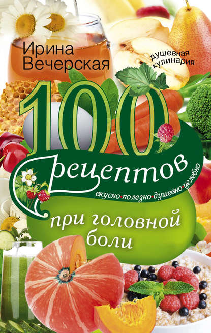 100 рецептов при головной боли. Вкусно, полезно, душевно, целебно - Ирина Вечерская