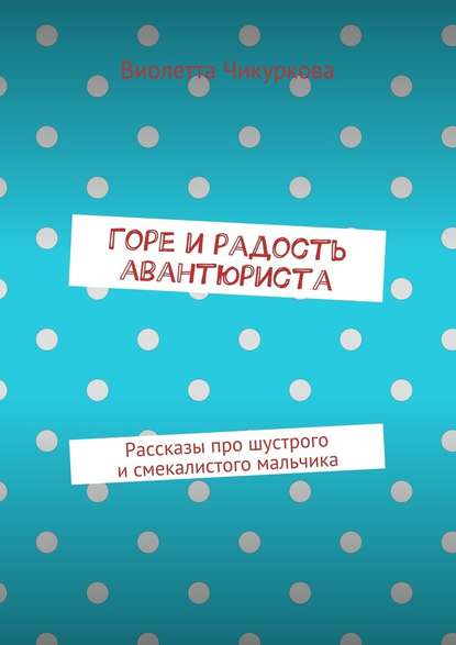 Горе и радость авантюриста. Рассказы про шустрого и смекалистого мальчика - Виолетта Юрьевна Чикуркова